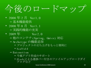 Υ`ɥޥå 2008  2   Ver1.0 Cṩ 2008  8   Ver1.1 gęCܤγg 2009   Ver2.0 Υƥ (Spring, Guice)  Archetype ΙC׷ ץȤϤäȱ Scaffold Extenstion LץɤΥݩ` Flash ˤMåЩ`Υե륢åץ`ɥʤ Seasar Conference 2008 Autumn 