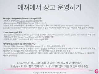 애져에서 장고 운영하기
Copyright © 2012-2013 NaleBe, All Rights Reserved.
LinuxVM과 장고 서비스를 운영하기에 비교적 안정적이며,
BizSpark 파트너쉽과 연계하여 국내 스타트업이 처음 도입하기에 수월
Django Filesystem과 Blob Storage의 연동
- MS에서 공식적으로 Azure Python 라이브러리 제공
- Django-storages 모듈에서 Blob Storage 지원 (>= 1.1.7)
- 커빙이 처음 Azure에 올라갔을 때에는 AzureStorage 모듈이 없어 자체 구현 (Blob storage의 기본 content-type이
application/octet-stream이며 라이브러리에서 수동으로 설정 하도록 되어 있어 MIME type 기반으로 자동 설정 하도록 함)
Table Storage의 활용
- Django Storage와 Django Model Query-set을 참조하여 CRUD Wrapper(insert, delete, update, ﬁlter method) 자체 구현
- 특히 ﬁlter의 경우 Django Model Query-set과 유사항 형태로 구현
- 커빙에서는 비동기 Notiﬁcation을 위한 noti-storage로 활용
애져에서 장고 운영하기는 전체적으로 무난
- Storage 외에는 OpenStack 계열이나 Amazon ec2의VM 서비스와 큰 차이는 없음
- Azure Python 라이브러리는 잘 제공되고 있으나 문서화는 부족한 편. 주석이 워낙 잘 적혀 있고 코드도 공개되어 있어 특별
히 문제가 되지는 않음. 특히, 최근 라이브러리나 문서들이 빠른 속도로 업데이트 되고 있음
- Redis나 PostgresSQL처럼 Start-up들이 최근 많이 사용하는 솔루션을 기본 서비스로 제공하지 않지만 LinuxVM에서 운영
하는데 무리가 없음
[BizSpark]
 
