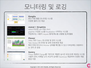 모니터링 및 로깅
Copyright © 2012-2013 NaleBe, All Rights Reserved.
Ganglia
분산 자원 통합 모니터링 시스템
다양한 플러그인 제공
statsd + Graphite
statsd: 단순한 stat 전송 client
graphite: 수집된 stat을Visualization 시켜주는 시스템
커빙에서는 사용자 request 통계(메뉴별, 성별별 등)에 활용
Flower
Web 기반 Celery 모니터링 및 관리 시스템
Task, Queue 모니터링 및 상태 조회/변경 제공
특히 언제 어디서나 Worker 상태를 확인할 수 있고 디버깅에도 유용하다
는 것이 큰 장점
Sentry
Disqus 팀에서 Django를 기반으로 개발한 실시간 로깅/오류 레포팅 시스템
사용자 관리, 이메일 노티, 비교적 상세한 Stacktrace 제공하며 다양한 개발
환경 지원
 