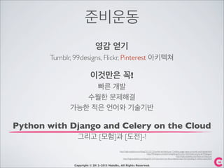 준비운동
영감 얻기
Tumblr, 99designs, Flickr, Pinterest 아키텍쳐
이것만은 꼭!
빠른 개발
수월한 문제해결
가능한 적은 언어와 기술기반
Python with Django and Celery on the Cloud
그리고 [모험]과 [도전]-!
http://highscalability.com/blog/2012/2/13/tumblr-architecture-15-billion-page-views-a-month-and-harder.html
http://99designs.com/tech-blog/blog/2012/01/30/infrastructure-at-99designs/
http://highscalability.com/ﬂickr-architecture
http://highscalability.com/blog/2012/2/16/a-short-on-the-pinterest-stack-for-handling-3-million-users.html
Copyright © 2012-2013 NaleBe, All Rights Reserved.
 
