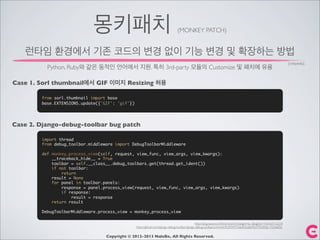 몽키패치 (MONKEY PATCH)
Copyright © 2012-2013 NaleBe, All Rights Reserved.
런타임 환경에서 기존 코드의 변경 없이 기능 변경 및 확장하는 방법
Python, Ruby와 같은 동적인 언어에서 지원. 특히 3rd-party 모듈의 Customize 및 패치에 유용
Case 1. Sorl thumbnail에서 GIF 이미지 Resizing 허용
from sorl.thumbnail import base
base.EXTENSIONS.update({'GIF': 'gif'})
Case 2. Django-debug-toolbar bug patch
import thread
from debug_toolbar.middleware import DebugToolbarMiddleware
def monkey_process_view(self, request, view_func, view_args, view_kwargs):
__traceback_hide__ = True
toolbar = self.__class__.debug_toolbars.get(thread.get_ident())
if not toolbar:
return
result = None
for panel in toolbar.panels:
response = panel.process_view(request, view_func, view_args, view_kwargs)
if response:
result = response
return result
DebugToolbarMiddleware.process_view = monkey_process_view
http://blog.naver.com/PostView.nhn?blogId=ez_&logNo=140164112218
https://github.com/django-debug-toolbar/django-debug-toolbar/commit/c9d3f34757e6a926dab9b37f33df36c1755ee05c
[wikipedia]
 