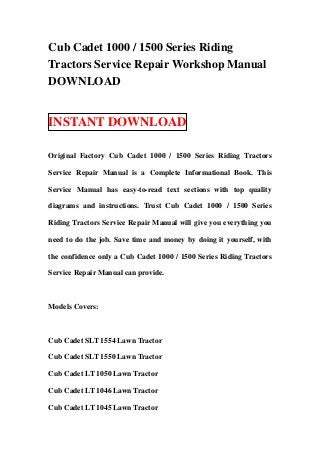 Cub Cadet 1000 / 1500 Series Riding
Tractors Service Repair Workshop Manual
DOWNLOAD


INSTANT DOWNLOAD

Original Factory Cub Cadet 1000 / 1500 Series Riding Tractors

Service Repair Manual is a Complete Informational Book. This

Service Manual has easy-to-read text sections with top quality

diagrams and instructions. Trust Cub Cadet 1000 / 1500 Series

Riding Tractors Service Repair Manual will give you everything you

need to do the job. Save time and money by doing it yourself, with

the confidence only a Cub Cadet 1000 / 1500 Series Riding Tractors

Service Repair Manual can provide.



Models Covers:



Cub Cadet SLT 1554 Lawn Tractor

Cub Cadet SLT 1550 Lawn Tractor

Cub Cadet LT 1050 Lawn Tractor

Cub Cadet LT 1046 Lawn Tractor

Cub Cadet LT 1045 Lawn Tractor
 