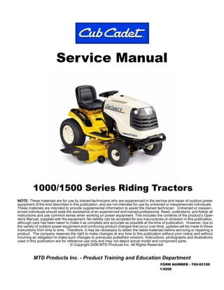 Service Manual
1000/1500 Series Riding Tractors
MTD Products Inc. - Product Training and Education Department
FORM NUMBER - 769-02100
1/2006
NOTE: These materials are for use by trained technicians who are experienced in the service and repair of outdoor power
equipment of the kind described in this publication, and are not intended for use by untrained or inexperienced individuals.
These materials are intended to provide supplemental information to assist the trained technician. Untrained or inexperi-
enced individuals should seek the assistance of an experienced and trained professional. Read, understand, and follow all
instructions and use common sense when working on power equipment. This includes the contents of the product’s Oper-
ators Manual, supplied with the equipment. No liability can be accepted for any inaccuracies or omission in this publication,
although care has been taken to make it as complete and accurate as possible at the time of publication. However, due to
the variety of outdoor power equipment and continuing product changes that occur over time, updates will be made to these
instructions from time to time. Therefore, it may be necessary to obtain the latest materials before servicing or repairing a
product. The company reserves the right to make changes at any time to this publication without prior notice and without
incurring an obligation to make such changes to previously published versions. Instructions, photographs and illustrations
used in this publication are for reference use only and may not depict actual model and component parts.
© Copyright 2006 MTD Products Inc. All Rights Reserved
 