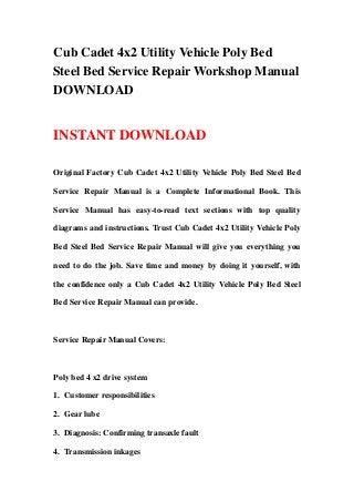 Cub Cadet 4x2 Utility Vehicle Poly Bed
Steel Bed Service Repair Workshop Manual
DOWNLOAD


INSTANT DOWNLOAD

Original Factory Cub Cadet 4x2 Utility Vehicle Poly Bed Steel Bed

Service Repair Manual is a Complete Informational Book. This

Service Manual has easy-to-read text sections with top quality

diagrams and instructions. Trust Cub Cadet 4x2 Utility Vehicle Poly

Bed Steel Bed Service Repair Manual will give you everything you

need to do the job. Save time and money by doing it yourself, with

the confidence only a Cub Cadet 4x2 Utility Vehicle Poly Bed Steel

Bed Service Repair Manual can provide.



Service Repair Manual Covers:



Poly bed 4 x2 drive system

1. Customer responsibilities

2. Gear lube

3. Diagnosis: Confirming transaxle fault

4. Transmission inkages
 