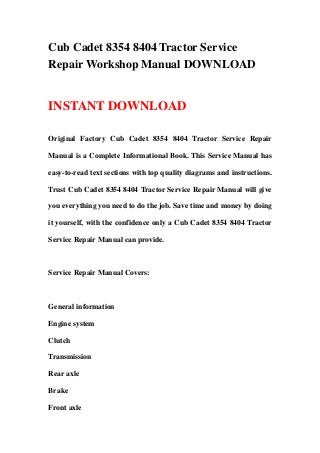 Cub Cadet 8354 8404 Tractor Service
Repair Workshop Manual DOWNLOAD
INSTANT DOWNLOAD
Original Factory Cub Cadet 8354 8404 Tractor Service Repair
Manual is a Complete Informational Book. This Service Manual has
easy-to-read text sections with top quality diagrams and instructions.
Trust Cub Cadet 8354 8404 Tractor Service Repair Manual will give
you everything you need to do the job. Save time and money by doing
it yourself, with the confidence only a Cub Cadet 8354 8404 Tractor
Service Repair Manual can provide.
Service Repair Manual Covers:
General information
Engine system
Clutch
Transmission
Rear axle
Brake
Front axle
 