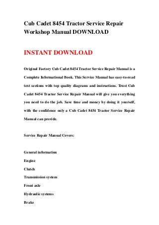 Cub Cadet 8454 Tractor Service Repair
Workshop Manual DOWNLOAD


INSTANT DOWNLOAD

Original Factory Cub Cadet 8454 Tractor Service Repair Manual is a

Complete Informational Book. This Service Manual has easy-to-read

text sections with top quality diagrams and instructions. Trust Cub

Cadet 8454 Tractor Service Repair Manual will give you everything

you need to do the job. Save time and money by doing it yourself,

with the confidence only a Cub Cadet 8454 Tractor Service Repair

Manual can provide.



Service Repair Manual Covers:



General information

Engine

Clutch

Transmission system

Front axle

Hydraulic systems

Brake
 