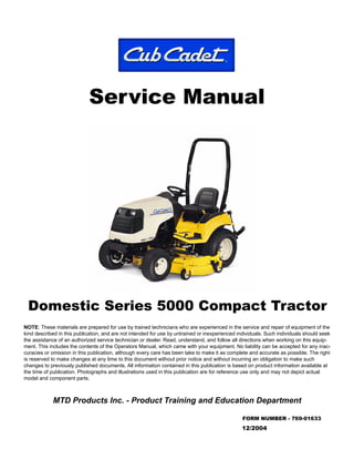 Service Manual
Domestic Series 5000 Compact Tractor
MTD Products Inc. - Product Training and Education Department
FORM NUMBER - 769-01633
12/2004
NOTE: These materials are prepared for use by trained technicians who are experienced in the service and repair of equipment of the
kind described in this publication, and are not intended for use by untrained or inexperienced individuals. Such individuals should seek
the assistance of an authorized service technician or dealer. Read, understand, and follow all directions when working on this equip-
ment. This includes the contents of the Operators Manual, which came with your equipment. No liability can be accepted for any inac-
curacies or omission in this publication, although every care has been take to make it as complete and accurate as possible. The right
is reserved to make changes at any time to this document without prior notice and without incurring an obligation to make such
changes to previously published documents. All information contained in this publication is based on product information available at
the time of publication. Photographs and illustrations used in this publication are for reference use only and may not depict actual
model and component parts.
 
