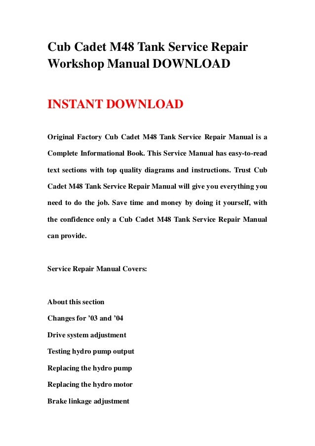 Cub Cadet M48 Tank Service Repair
Workshop Manual DOWNLOAD
INSTANT DOWNLOAD
Original Factory Cub Cadet M48 Tank Service Repair Manual is a
Complete Informational Book. This Service Manual has easy-to-read
text sections with top quality diagrams and instructions. Trust Cub
Cadet M48 Tank Service Repair Manual will give you everything you
need to do the job. Save time and money by doing it yourself, with
the confidence only a Cub Cadet M48 Tank Service Repair Manual
can provide.
Service Repair Manual Covers:
About this section
Changes for ’03 and ’04
Drive system adjustment
Testing hydro pump output
Replacing the hydro pump
Replacing the hydro motor
Brake linkage adjustment
 