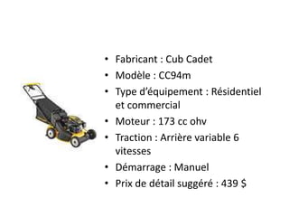 Fabricant : Cub CadetModèle : CC94mType d’équipement : Résidentiel et commercialMoteur : 173 cc ohvTraction : Arrière variable 6 vitessesDémarrage : ManuelPrix de détail suggéré : 439 $