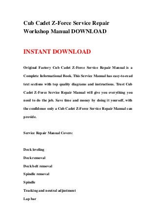 Cub Cadet Z-Force Service Repair
Workshop Manual DOWNLOAD
INSTANT DOWNLOAD
Original Factory Cub Cadet Z-Force Service Repair Manual is a
Complete Informational Book. This Service Manual has easy-to-read
text sections with top quality diagrams and instructions. Trust Cub
Cadet Z-Force Service Repair Manual will give you everything you
need to do the job. Save time and money by doing it yourself, with
the confidence only a Cub Cadet Z-Force Service Repair Manual can
provide.
Service Repair Manual Covers:
Deck leveling
Deck removal
Deck belt removal
Spindle removal
Spindle
Tracking and neutral adjustment
Lap bar
 