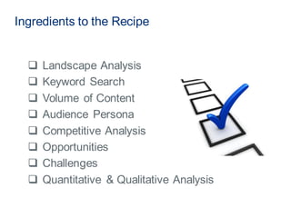  Landscape Analysis
 Keyword Search
 Volume of Content
 Audience Persona
 Competitive Analysis
 Opportunities
 Challenges
 Quantitative & Qualitative Analysis
Ingredients to the Recipe
 