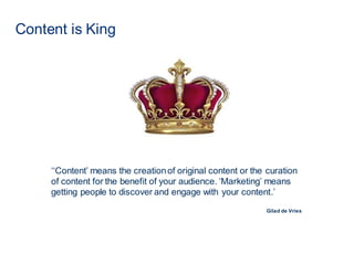 Content is King
‘‘Content’ means the creationof original content or the curation
of content for the benefit of your audience. ‘Marketing’ means
getting people to discover and engage with your content.’
Gilad de Vries
 