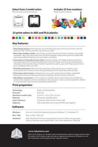 Key features:
Print properties:
Software:
23 print colors in ABS and PLA plastic:
•	3D printing and you Print what you use. Print what you wear. Print for your home. Print for
those you love. Print for your life. Love what you make.
•	More color, limitless choice Liven things up with more than 20 colors and dual-color jetted
mashables. Mix and match dual-color and dual-materials. Cube printing with recyclable ABS
and compostable PLA plastics has never been so limitless.
•	Convenience in the palm of your hand Enjoy the freedom of mobile printing direct from
the Cubify app for iOS, Android and Windows. Find new things to print in the curated brand
collections or browse the Design Feed for inspiration to add to your shelf. Prep and print from
your smartphone direct to Cube.
•	Print fast, print more Make time by saving time with quick set up, an intuitive, color
touchscreen UI for wireless and on the go printing that is 2X faster than other printers.
•	Print easier, print smarter Getting there is easy with instant load cartridges, preloaded
filament jets and auto-leveling print pad for beautiful, effortless prints every time.
•	Kid-Safe for every home Fun for everyone, certified-safe home printing invites children to
explore their creativity at home, the library or the classroom. Cube is recommended for children
8+ and meets IEC Home Printer Certification 60950 (TUV).
Technology:			 Plastic Jet Printing (PJP)
Print jets:			 Dual Jets
Maximum creation size:		 6 x 6 x 6“ / 152 x 152 x 152 mm
Material:			 PLA plastic and ABS plastic
Layer thickness:			 70 microns, 200 microns in fast mode
Supports:			 Fully automated, easy to peel off rafts and supports
Windows:		Runs on 32 and 64-bit Operating Systems: Windows® 7 or Windows® 8
Mac® OSX:		Runs on Mac® OSX 10.8
Hardware:		A PC with these minimum requirements: Processor: Multi-core processor -
	 2GHz 	or faster per core, System RAM: 2 GB, Screen Resolution: 1024x768
Includes 25 free creations
Ready to print creations
Select from 2 model colors
Pick the body color that suits you
@2014 by 3D Systems, Inc. All rights reserved. Specifications subject to change without notice.
3D Systems, the 3D Systems logo and Cube are registered trademarks of 3D Systems, Inc. All
other trademarks are the property of their respective owners.
www.3dsystems.com
 