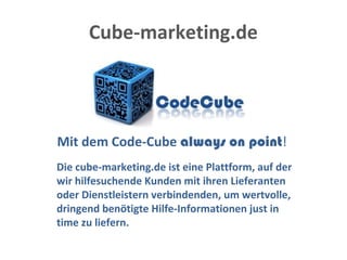 Cube-marketing.de
Mit dem Code-Cube always on point!
Die cube-marketing.de ist eine Plattform, auf der
wir hilfesuchende Kunden mit ihren Lieferanten
oder Dienstleistern verbindenden, um wertvolle,
dringend benötigte Hilfe-Informationen just in
time zu liefern.
 