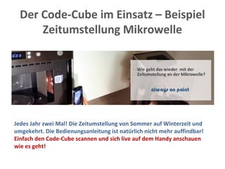 Der Code-Cube im Einsatz – Beispiel
Zeitumstellung Mikrowelle
Jedes Jahr zwei Mal! Die Zeitumstellung von Sommer auf Winterzeit und
umgekehrt. Die Bedienungsanleitung ist natürlich nicht mehr auffindbar!
Einfach den Code-Cube scannen und sich live auf dem Handy anschauen
wie es geht!
 