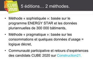 5 éditions… 2 méthodes.
• Méthode « sophistiquée »: basée sur le
programme ENERGY STAR et les données
pluriannuelles de 300 000 bâtiments,
• Méthode « pragmatique »: basée sur les
consommations et quelques données d’usage =
logique décret,
• Communauté participative et retours d’expériences
des candidats CUBE 2020 sur Construction21.

 