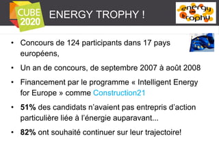 ENERGY TROPHY !
• Concours de 124 participants dans 17 pays
européens,
• Un an de concours, de septembre 2007 à août 2008
• Financement par le programme « Intelligent Energy
for Europe » comme Construction21

• 51% des candidats n’avaient pas entrepris d’action
particulière liée à l’énergie auparavant...
• 82% ont souhaité continuer sur leur trajectoire!

 