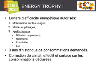 ENERGY TROPHY !
• Leviers d’efficacité énergétique autorisés:
1. Mobilisation sur les usages,
2. Meilleurs pilotages,
3. +petits travaux:
•
•
•
•

Détection de présence,
Relamping,
Etanchéïté,
Etc.

• 3 ans d’historique de consommations demandés.
• Correction de climat, effectif et surface sur les
consommations déclarées.

 