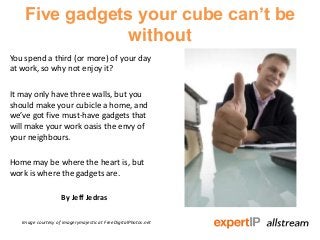 Five gadgets your cube can’t be
without
You spend a third (or more) of your day
at work, so why not enjoy it?
It may only have three walls, but you
should make your cubicle a home, and
we’ve got five must-have gadgets that
will make your work oasis the envy of
your neighbours.
Home may be where the heart is, but
work is where the gadgets are.
By Jeff Jedras
Image courtesy of imagerymajestic at FreeDigitalPhotos.net
 