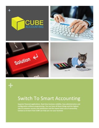 +	
  
+	
  
Switch	
  To	
  Smart	
  Accounting	
  
Superior	
  financial	
  applications.	
  Real-­‐time	
  business	
  visibility.	
  Easy	
  administration	
  and	
  
configuration	
  without	
  programming.	
  You	
  can	
  have	
  all	
  these	
  things	
  and	
  the	
  highest	
  
rate	
  of	
  customer	
  success	
  and	
  satisfaction	
  and	
  the	
  lowest	
  total	
  cost	
  of	
  ownership.	
  
Contact	
  us	
  to	
  learn	
  how	
  CUBE	
  can	
  help	
  you	
  run	
  your	
  business	
  
	
  
 