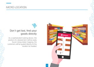 MICRO LOCATION
2
As a sophisticated tracking device, e
position of a desired item will be easily
found. Using indoor mapping, e
customers will be guided directly to e
location he headed.
Don’t get lost, ﬁnd your
goods directly
 