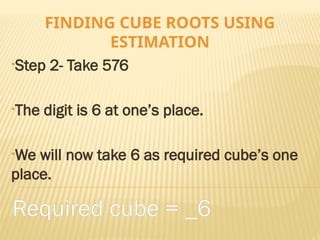 FINDING CUBE ROOTS USING
ESTIMATION
•Step 2- Take 576
•The digit is 6 at one’s place.
•We will now take 6 as required cube’s one
place.
Required cube = _6
 