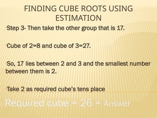 FINDING CUBE ROOTS USING
ESTIMATION
•Step 3- Then take the other group that is 17.
•Cube of 2=8 and cube of 3=27.
•So, 17 lies between 2 and 3 and the smallest number
between them is 2.
•Take 2 as required cube’s tens place
Required cube = 26 = Answer
 