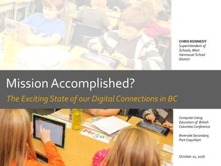 Mission Accomplished?
The Exciting State of our Digital Connections in BC
October 21, 2016
CHRIS KENNEDY
Superintendent of
Schools,West
Vancouver School
District
Computer Using
Educators of British
Columbia Conference
Riverside Secondary,
Port Coquitlam
 