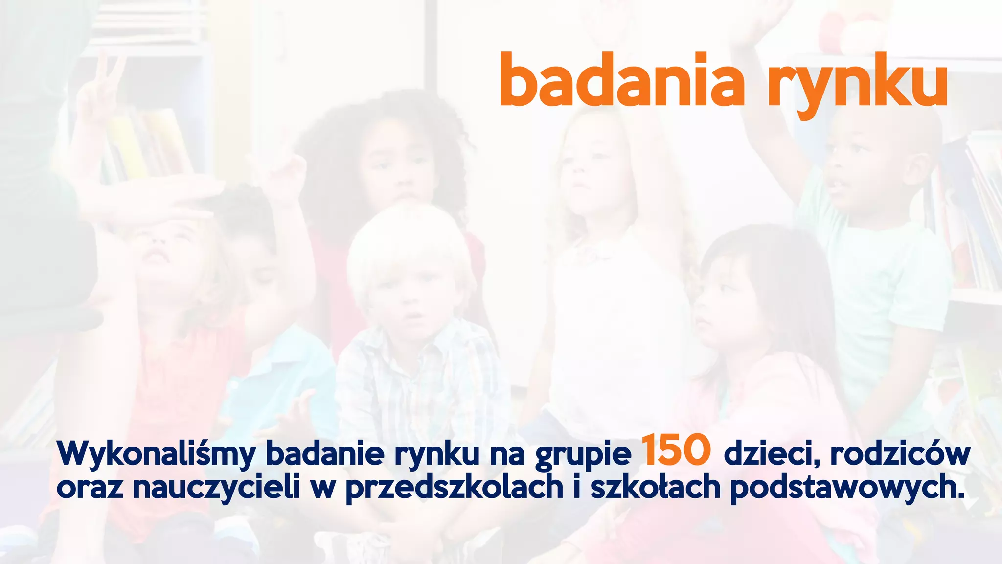 badania rynku
Wykonaliśmy badanie rynku na grupie 150 dzieci, rodziców
oraz nauczycieli w przedszkolach i szkołach podstawowych.
 