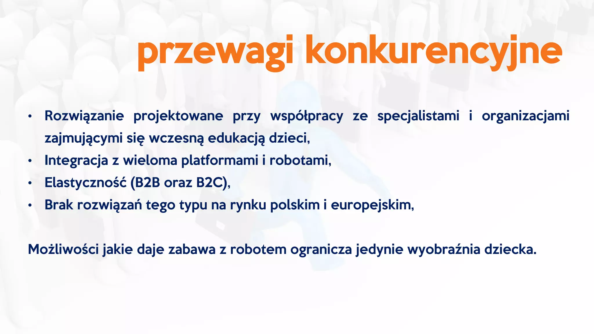 przewagi konkurencyjne
• Rozwiązanie projektowane przy współpracy ze specjalistami i organizacjami
zajmującymi się wczesną edukacją dzieci,
• Integracja z wieloma platformami i robotami,
• Elastyczność (B2B oraz B2C),
• Brak rozwiązań tego typu na rynku polskim i europejskim,
Możliwości jakie daje zabawa z robotem ogranicza jedynie wyobraźnia dziecka.
 