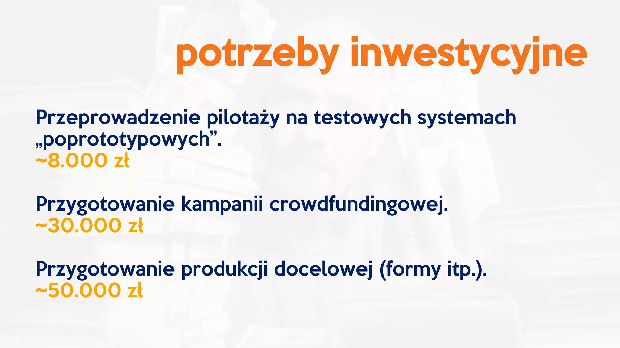 potrzeby inwestycyjne
Przeprowadzenie pilotaży na testowych systemach
„poprototypowych”.
~8.000 zł
Przygotowanie kampanii crowdfundingowej.
~30.000 zł
Przygotowanie produkcji docelowej (formy itp.).
~50.000 zł
 