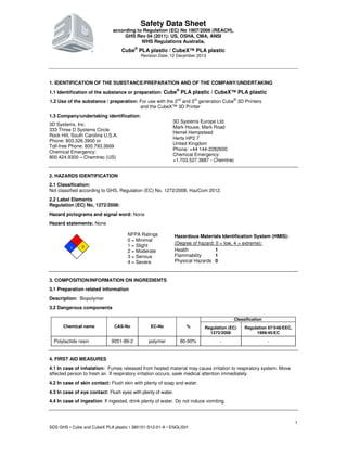 Safety Data Sheet
according to Regulation (EC) No 1907/2006 (REACH),
GHS Rev 04 (2011): US, OSHA, CMA, ANSI
WHS Regulations Australia,
Cube®
PLA plastic / CubeX™ PLA plastic
Revision Date: 12 December 2013
SDS GHS • Cube and CubeX PLA plastic • 380151-S12-01-A • ENGLISH
1
1. IDENTIFICATION OF THE SUBSTANCE/PREPARATION AND OF THE COMPANY/UNDERTAKING
1.1 Identification of the substance or preparation: Cube
®
PLA plastic / CubeX™ PLA plastic
1.2 Use of the substance / preparation: For use with the 2nd
and 3rd
generation Cube®
3D Printers
and the CubeX™ 3D Printer
1.3 Company/undertaking identification:
3D Systems, Inc.
333 Three D Systems Circle
Rock Hill, South Carolina U.S.A.
Phone: 803.326.3900 or
Toll-free Phone: 800.793.3669
Chemical Emergency:
800.424.9300 – Chemtrec (US)
3D Systems Europe Ltd.
Mark House, Mark Road
Hemel Hempstead
Herts HP2 7
United Kingdom
Phone: +44 144-2282600
Chemical Emergency:
+1.703.527.3887 - Chemtrec
2. HAZARDS IDENTIFICATION
2.1 Classification:
Not classified according to GHS, Regulation (EC) No. 1272/2008, HazCom 2012.
2.2 Label Elements
Regulation (EC) No, 1272/2008:
Hazard pictograms and signal word: None
Hazard statements: None
1
01
NFPA Ratings
0 = Minimal
1 = Slight
2 = Moderate
3 = Serious
4 = Severe
Hazardous Materials Identification System (HMIS):
(Degree of hazard: 0 = low, 4 = extreme);
Health 1
Flammability 1
Physical Hazards 0
3. COMPOSITION/INFORMATION ON INGREDIENTS
3.1 Preparation related information
Description: Biopolymer
3.2 Dangerous components
Chemical name CAS-No EC-No %
Classification
Regulation (EC)
1272/2008
Regulation 67/548/EEC,
1999/45/EC
Polylactide resin 9051-89-2 polymer 80-90% - -
4. FIRST AID MEASURES
4.1 In case of inhalation: Fumes released from heated material may cause irritation to respiratory system. Move
affected person to fresh air. If respiratory irritation occurs, seek medical attention immediately.
4.2 In case of skin contact: Flush skin with plenty of soap and water.
4.3 In case of eye contact: Flush eyes with plenty of water.
4.4 In case of ingestion: If ingested, drink plenty of water. Do not induce vomiting.
 