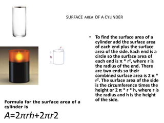 SURFACE AREA OF A CYLINDER
• To find the surface area of a
cylinder add the surface area
of each end plus the surface
area of the side. Each end is a
circle so the surface area of
each end is π * r2, where r is
the radius of the end. There
are two ends so their
combined surface area is 2 π *
r2. The surface area of the side
is the circumference times the
height or 2 π * r * h, where r is
the radius and h is the height
of the side.Formula for the surface area of a
cylinder is
A=2πrh+2πr2
 