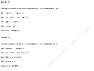 Example #1:
Find the surface area of a cylinder with a radius of 2 cm, and a height of 1 cm
SA = 2 × pi × r2 + 2 × pi × r × h
SA = 2 × 3.14 × 22 + 2 × 3.14 × 2 × 1
SA = 6.28 × 4 + 6.28 × 2
SA = 25.12 + 12.56
Surface area = 37.68 cm2
Example #2:
Find the surface area of a cylinder with a radius of 4 cm, and a height of 3 cm
SA = 2 × pi × r2 + 2 × pi × r × h
SA = 2 × 3.14 × 42 + 2 × 3.14 × 4 × 3
SA = 6.28 × 16 + 6.28 × 12
SA = 100.48 + 75.36
Surface area = 175.84 cm2
 