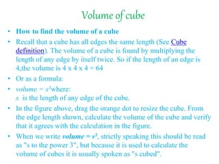 Volume of cube
• How to find the volume of a cube
• Recall that a cube has all edges the same length (See Cube
definition). The volume of a cube is found by multiplying the
length of any edge by itself twice. So if the length of an edge is
4,the volume is 4 x 4 x 4 = 64
• Or as a formula:
• volume = s3where:
s is the length of any edge of the cube.
• In the figure above, drag the orange dot to resize the cube. From
the edge length shown, calculate the volume of the cube and verify
that it agrees with the calculation in the figure.
• When we write volume = s3, strictly speaking this should be read
as "s to the power 3", but because it is used to calculate the
volume of cubes it is usually spoken as "s cubed".
 