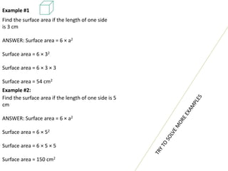 Example #1
Find the surface area if the length of one side
is 3 cm
ANSWER: Surface area = 6 × a2
Surface area = 6 × 32
Surface area = 6 × 3 × 3
Surface area = 54 cm2
Example #2:
Find the surface area if the length of one side is 5
cm
ANSWER: Surface area = 6 × a2
Surface area = 6 × 52
Surface area = 6 × 5 × 5
Surface area = 150 cm2
 
