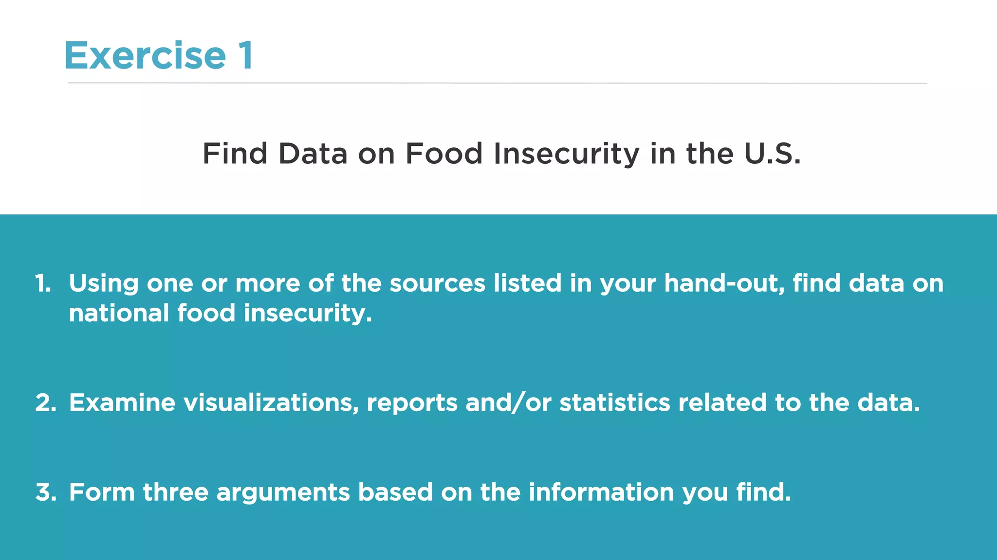 Exercise 1
1. Using one or more of the sources listed in your hand-out, find data on
national food insecurity.
2. Examine visualizations, reports and/or statistics related to the data.
3. Form three arguments based on the information you find.
Find Data on Food Insecurity in the U.S.
 