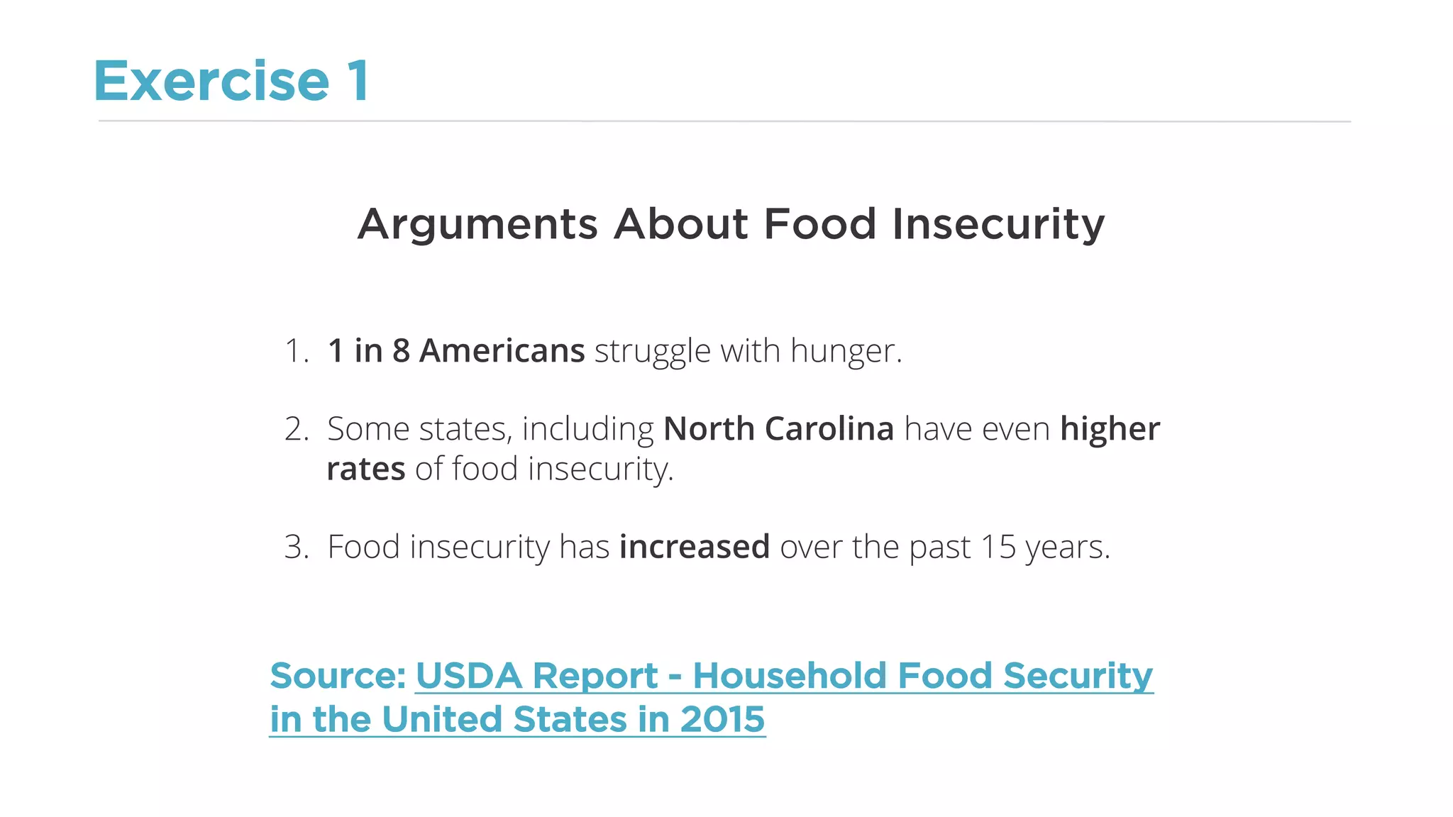Exercise 1
Arguments About Food Insecurity
1. 1 in 8 Americans struggle with hunger.
2. Some states, including North Carolina have even higher
rates of food insecurity.
3. Food insecurity has increased over the past 15 years.
Source: USDA Report - Household Food Security
in the United States in 2015
 