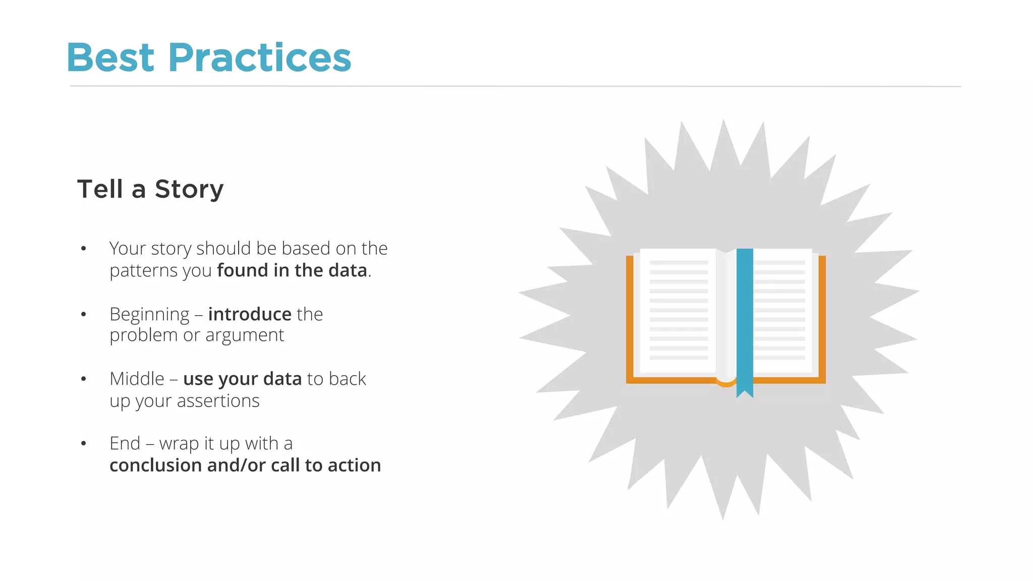 Best Practices
• Your story should be based on the
patterns you found in the data.
• Beginning – introduce the
problem or argument
• Middle – use your data to back
up your assertions
• End – wrap it up with a
conclusion and/or call to action
Tell a Story
 