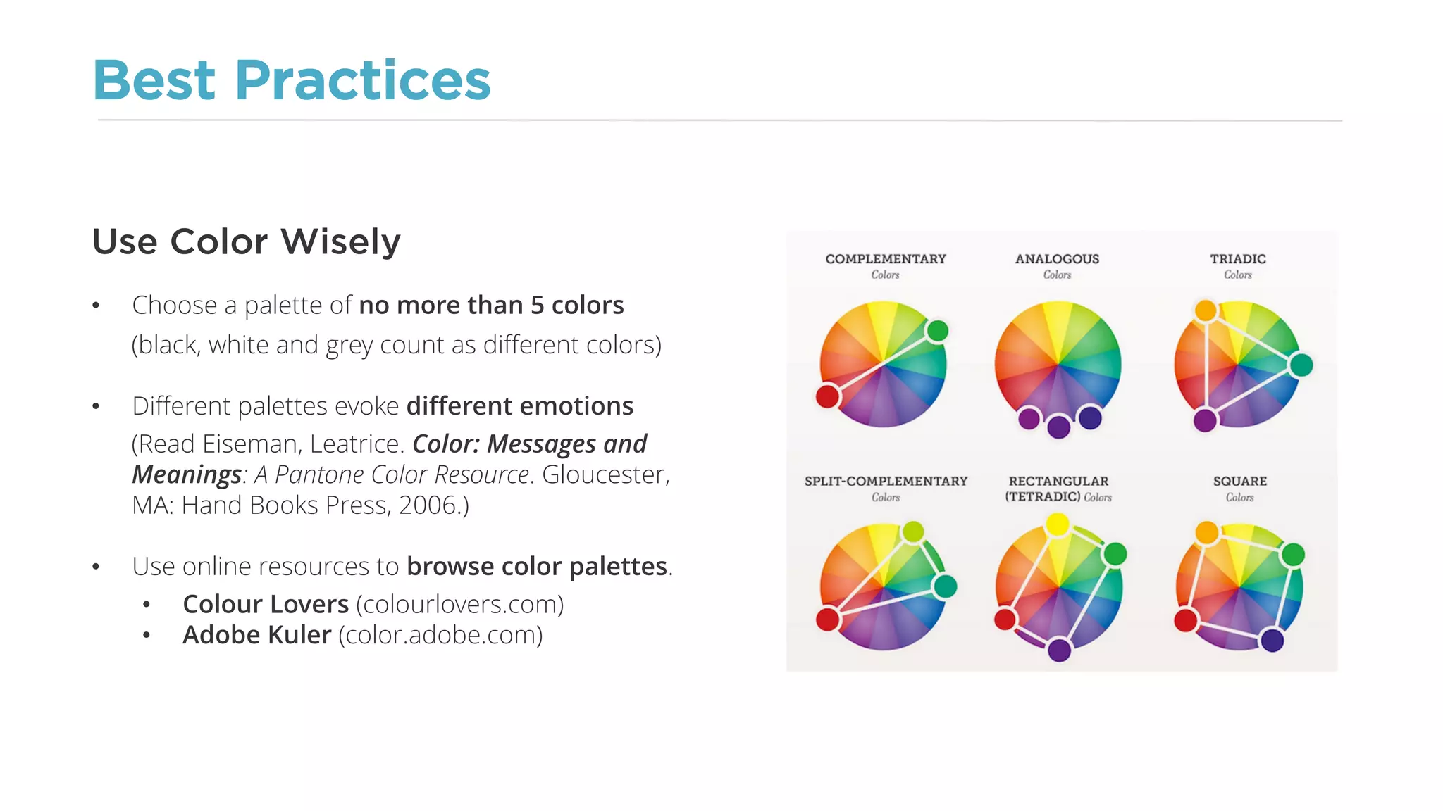 Best Practices
• Choose a palette of no more than 5 colors
(black, white and grey count as different colors)
• Different palettes evoke different emotions
(Read Eiseman, Leatrice. Color: Messages and
Meanings: A Pantone Color Resource. Gloucester,
MA: Hand Books Press, 2006.)
• Use online resources to browse color palettes.
• Colour Lovers (colourlovers.com)
• Adobe Kuler (color.adobe.com)
Use Color Wisely
 