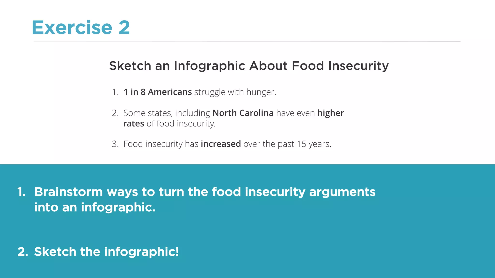 Exercise 2
1. Brainstorm ways to turn the food insecurity arguments
into an infographic.
2. Sketch the infographic!
Sketch an Infographic About Food Insecurity
1. 1 in 8 Americans struggle with hunger.
2. Some states, including North Carolina have even higher
rates of food insecurity.
3. Food insecurity has increased over the past 15 years.
 