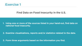 Exercise 1
1. Using one or more of the sources listed in your hand-out, find data on
national food insecurity.
2. Examine visualizations, reports and/or statistics related to the data.
3. Form three arguments based on the information you find.
Find Data on Food Insecurity in the U.S.
 