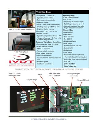 Technical Data
- Voltage from 12 to 55 V DC
- Operating current 180mA
- Technology, micro controller
- Bluetooth module
- TFT 5.7” color touch screen display
- Weighing range up to 5000 kg or lb

TFT , 5.7” Color Touch Screen LCD

- Bright red display intensity
- Enclosure , 176 x 135 x 48 mm
- Weight, 0.75 kg
- Operating temperature -20 C to + 70C
- Weighing Accuracy +/- 0.1% to 1.0%
of vehicle lifting capacity

Pressure Transducer (Swiss Made)
- Port connection, male 1/4”-18 NPT
- Built in pressure snubber
- NEMA 4X protection
DIM Printing Ticket

- Reverse polarity protection
- Over voltage protection
- Short circuit protection

Operating range
(Pallet Height Distance)
- 12” to 254”
- Depending on the mast height
- Pallet height tolerance is +/- 1”
- Automatic capture of the pallet
height distance measurement
Standard Data
- Operator ID#
- Vehicle ID#
- Date and Time
- Pro Bill ID #
- DIM Weight Factor
- Load Weight
- Pallet size data L x W x H
- Cube Weight
- DIM Weight
- Total Weight
- Accumulative load weight total
* Thermal Onboard Printer Included

- Housing material, Stainless steel AISI
303

* Built in Bar Code Scanner Included

- Weight 95 grams

* USB Port

- Installation, unrestricted

Order Number
CubeFreight 400

COMPACT SIZE & HEAVY DUTY - DESIGNED FOR MATERIAL HANDLING VEHICLES
TFT 5.7” LCD color
touch screen display

DB25

Power supply input

Liquid tight ﬁtting for

from 12 to 55 V DC

external cable

Output relays

INTEGRATED VISUAL DATA TECHNOLOGY INC.

Compact PC board

 