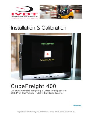 Installation & Calibration
CubeFreight 400
Lift Truck Onboard Weighing & Dimensioning System
With Print Out Tickets + USB + Bar Code Scanner
Version 1.0
Integrated Visual Data Technology Inc. 3439 Whilabout Terrace, Oakville, Ontario, Canada L6L 0A7
 