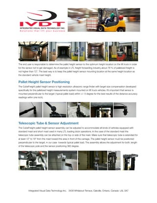 The end user is responsible to determine the pallet height sensor to the optimum height location on the lift truck in order
for the sensor not to get damaged. As of example in LTL freight forwarding industry about 78 % of palletized freight is
not higher than 72”. The best way is to keep the pallet height sensor mounting location at the same height location as
the standard vehicle mast height.
Pallet Height Sensor Positioning
The CubeFreight pallet height sensor is high resolution ultrasonic range ﬁnder with target size compensation developed
speciﬁcally for the palletized height measurements system mounted on lift truck vehicles. It’s important that sensor is
mounted perpendicular to the target ( typical pallet load) within +/- 5 degree for the best results of the distance accuracy
readings withn one inch).
Telescopic Tube & Sensor Adjustment
The CubeFreight pallet height sensor assembly can be adjusted to accommodate all kinds of vehicles equipped with
standard mast and short mast used in many LTL loading dock operations. In the case of the standard mast the
telescopic tube assembly can be attached on the top or side of the mast. Make sure that telescopic tube is extended for
at least 12” to 18” from the mast toward the area in front of the carriage. The pallet height sensor must be positioned
perpendicular to the target, in our case towards typical pallet load. The assembly allows the adjustment for both, length
of the telescopic pole and the sensor positioning 360 degree.
Integrated Visual Data Technology Inc. 3439 Whilabout Terrace, Oakville, Ontario, Canada L6L 0A7
 