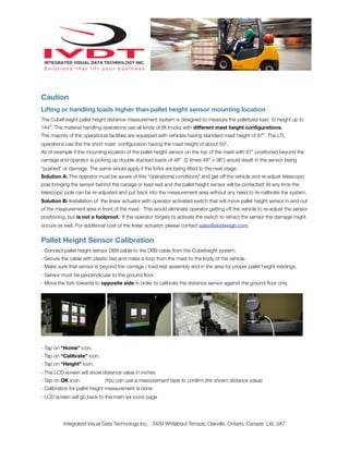 Caution
Lifting or handling loads higher than pallet height sensor mounting location
The CubeFreight pallet height distance measurement system is designed to measure the palletized load to height up to
144”. The material handling operations use all kinds of lift trucks with different mast height conﬁgurations.
The majority of the operational facilities are equipped with vehicles having standard mast height of 87”. The LTL
operations use the the short mast conﬁguration having the mast height of about 50”.
As of example if the mounting location of the pallet height sensor on the top of the mast with 87” positioned beyond the
carriage and operator is picking up double stacked loads of 48” (2 times 48” = 96”) would result in the sensor being
“pushed” or damage. The same would apply if the forks are being lifted to the next stage.
Solution A: The operator must be aware of this “operational conditions” and get off the vehicle and re-adjust telescopic
pole bringing the sensor behind the cariage or load rest and the pallet height sensor will be protected! At any time the
telescopic pole can be re-adjusted and put back into the measurement area without any need to re-calibrate the system.
Solution B: Installation of the linear actuator with operator activated switch that will move pallet height sensor in and out
of the measurement area in front of the mast. This would eliminate operator getting off the vehicle to re-adjust the sensor
positioning, but is not a foolproof. If the operator forgets to activate the switch to retract the sensor the damage might
occure as well. For additional cost of the linear actuator, please contact sales@skidweigh.com.
Pallet Height Sensor Calibration
- Connect pallet height sensor DB9 cable to the DB9 cable from the Cubefreight system.
- Secure the cable with plastic ties and make a loop from the mast to the body of the vehicle.
- Make sure that sensor is beyond the carriage / load rest assembly and in the area for proper pallet height readings.
- Sensor must be perpendicular to the ground ﬂoor.
- Move the fork towards to opposite side in order to calibrate the distance sensor against the ground ﬂoor only.
- Tap on “Home” icon.
- Tap on “Calibrate” icon.
- Tap on “Height” icon.
- The LCD screen will show distance value in inches
- Tap on OK icon. (You can use a measurement tape to conﬁrm the shown distance value)
- Calibration for pallet height measurement is done
- LCD screen will go back to the main six icons page
Integrated Visual Data Technology Inc. 3439 Whilabout Terrace, Oakville, Ontario, Canada L6L 0A7
 
