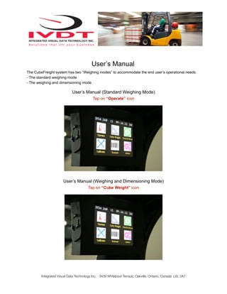 User’s Manual
The CubeFreight system has two “Weighing modes” to accommodate the end user’s operational needs.
- The standard weighing mode
- The weighing and dimensioning mode
User’s Manual (Standard Weighing Mode)
Tap on “Operate” icon
User’s Manual (Weighing and Dimensioning Mode)
Tap on “Cube Weight” icon
Integrated Visual Data Technology Inc. 3439 Whilabout Terrace, Oakville, Ontario, Canada L6L 0A7
 