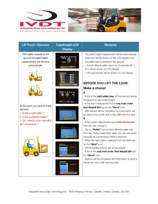 Lift Truck / OperatorLift Truck / Operator Cubefreight LCD
Display
Remarks
With pallet lowered to the
ground the pallet height
measurement will be done
automatically.
At this point you have to make
decision.
1. Is this a right pallet ?
2. Is this a different pallet ?
3. Do I need to enter manually
all 3 dimensions ?
With pallet lowered to the
ground the pallet height
measurement will be done
automatically.
At this point you have to make
decision.
1. Is this a right pallet ?
2. Is this a different pallet ?
3. Do I need to enter manually
all 3 dimensions ?
- The pallet height measurement will be automatically
taken and will be shown on the LCD display once
the pallet load is lowered to the ground.
- Current default pallet value ( as of example 48” x
40”) will be shown on LCD display.
- Lift Load prompt will be shown on LCD display.
BEFORE YOU LIFT THE LOAD
Make a choice!
A
- If this is the right pallet size, lift the load just above
the ground to get a load weight.
- If this load measurement is the only load under
that Waybill ID# tap on the “Send” icon.
- DIM session will be completed and information will
be send to the printer and to the USB memory stick.
B
- If the current default pallet size is the wrong size
than you can change it.
- Tap on “Pallet” icon to input different pallet size
from the “Select Pallet Size” table. You can also enter
manually all 3 dimensions if that is required.
- When the right pallet is selected from the table tap
on the “Next” icon.
- Lift the loaded forks to get a load weight.
- If this is the only load under that Waybill ID# tap
the “Send” icon.
- Session will be completed and information is send to
the printer nand USB memory stick.
Integrated Visual Data Technology Inc. 3439 Whilabout Terrace, Oakville, Ontario, Canada L6L 0A7
 
