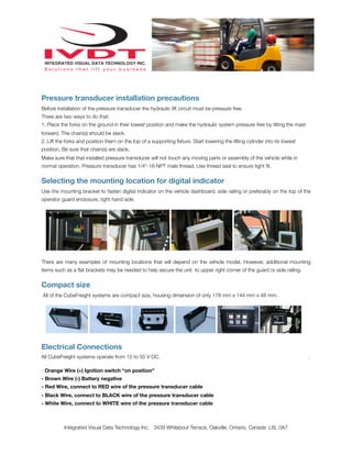 Pressure transducer installation precautions
Before installation of the pressure transducer the hydraulic lift circuit must be pressure free.
There are two ways to do that:
1. Place the forks on the ground in their lowest position and make the hydraulic system pressure free by tilting the mast
forward. The chain(s) should be slack.
2. Lift the forks and position them on the top of a supporting ﬁxture. Start lowering the lifting cylinder into its lowest
position. Be sure that chain(s) are slack.
Make sure that that installed pressure transducer will not touch any moving parts or assembly of the vehicle while in
normal operation. Pressure transducer has 1/4”-18 NPT male thread. Use thread seal to ensure tight ﬁt.
Selecting the mounting location for digital indicator
Use the mounting bracket to fasten digital indicator on the vehicle dashboard, side railing or preferably on the top of the
operator guard enclosure, right hand side.
There are many examples of mounting locations that will depend on the vehicle model. However, additional mounting
items such as a ﬂat brackets may be needed to help secure the unit to upper right corner of the guard or side railing.
Compact size
All of the CubeFreight systems are compact size, housing dimension of only 178 mm x 144 mm x 48 mm.
Electrical Connections
All CubeFreight systems operate from 12 to 55 V DC. .
- Orange Wire (+) Ignition switch “on position”
- Brown Wire (-) Battery negative
- Red Wire, connect to RED wire of the pressure transducer cable
- Black Wire, connect to BLACK wire of the pressure transducer cable
- White Wire, connect to WHITE wire of the pressure transducer cable
Integrated Visual Data Technology Inc. 3439 Whilabout Terrace, Oakville, Ontario, Canada L6L 0A7
 