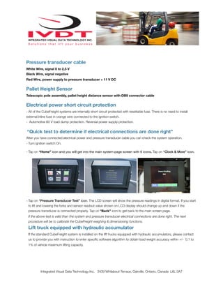 Pressure transducer cable
White Wire, signal 0 to 2,5 V
Black Wire, signal negative
Red Wire, power supply to pressure transducer + 11 V DC
Pallet Height Sensor
Telescopic pole assembly, pallet height distance sensor with DB9 connector cable
Electrical power short circuit protection
- All of the CubeFreight systems are internally short circuit protected with resettable fuse. There is no need to install
external inline fuse in orange wire connected to the ignition switch.
- Automotive 60 V load dump protection. Reversal power supply protection.
“Quick test to determine if electrical connections are done right”
After you have connected electrical power and pressure transducer cable you can check the system operation.
- Turn ignition switch On.
- Tap on “Home” icon and you will get into the main system page screen with 6 icons. Tap on “Clock & More” icon.
- Tap on “Pressure Transducer Test” icon. The LCD screen will show the pressure readings in digital format. If you start
to lift and loweing the forks and sensor readout value shown on LCD display should change up and down if the
pressure transducer is connected properly. Tap on “Back” icon to get back to the main screen page.
If the above test is valid than the system and pressure transducer electrical connections are done right. The next
procedure will be to calibrate the CubeFreight weighing & dimensioning functions.
Lift truck equipped with hydraulic accumulator
If the standard CubeFreight system is installed on the lift trucks equipped with hydraulic accumulators, please contact
us to provide you with instruction to enter speciﬁc software algorithm to obtain load weight accuracy within +/- 0.1 to
1% of vehicle maximum lifting capacity.
Integrated Visual Data Technology Inc. 3439 Whilabout Terrace, Oakville, Ontario, Canada L6L 0A7
 